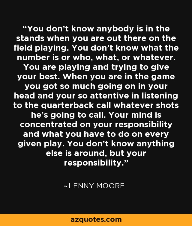 You don't know anybody is in the stands when you are out there on the field playing. You don't know what the number is or who, what, or whatever. You are playing and trying to give your best. When you are in the game you got so much going on in your head and your so attentive in listening to the quarterback call whatever shots he's going to call. Your mind is concentrated on your responsibility and what you have to do on every given play. You don't know anything else is around, but your responsibility. - Lenny Moore