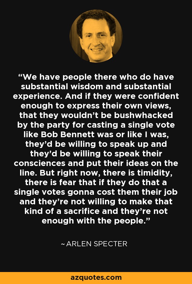 We have people there who do have substantial wisdom and substantial experience. And if they were confident enough to express their own views, that they wouldn't be bushwhacked by the party for casting a single vote like Bob Bennett was or like I was, they'd be willing to speak up and they'd be willing to speak their consciences and put their ideas on the line. But right now, there is timidity, there is fear that if they do that a single votes gonna cost them their job and they're not willing to make that kind of a sacrifice and they're not enough with the people. - Arlen Specter