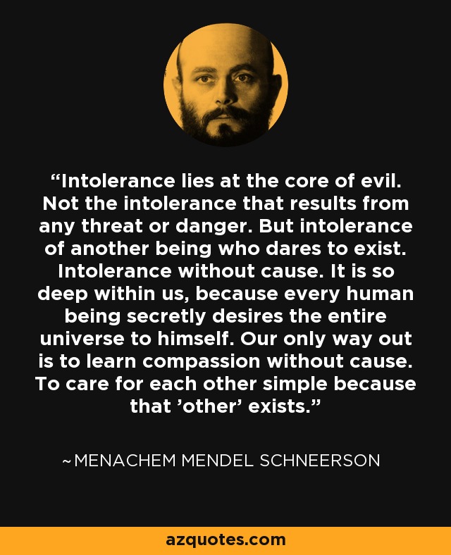 Intolerance lies at the core of evil. Not the intolerance that results from any threat or danger. But intolerance of another being who dares to exist. Intolerance without cause. It is so deep within us, because every human being secretly desires the entire universe to himself. Our only way out is to learn compassion without cause. To care for each other simple because that 'other' exists. - Menachem Mendel Schneerson