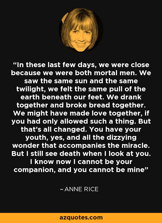 In these last few days, we were close because we were both mortal men. We saw the same sun and the same twilight, we felt the same pull of the earth beneath our feet. We drank together and broke bread together. We might have made love together, if you had only allowed such a thing. But that’s all changed. You have your youth, yes, and all the dizzying wonder that accompanies the miracle. But I still see death when I look at you. I know now I cannot be your companion, and you cannot be mine - Anne Rice