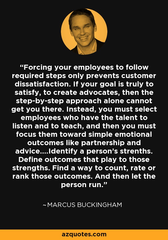 Forcing your employees to follow required steps only prevents customer dissatisfaction. If your goal is truly to satisfy, to create advocates, then the step-by-step approach alone cannot get you there. Instead, you must select employees who have the talent to listen and to teach, and then you must focus them toward simple emotional outcomes like partnership and advice....Identify a person's strenths. Define outcomes that play to those strengths. Find a way to count, rate or rank those outcomes. And then let the person run. - Marcus Buckingham