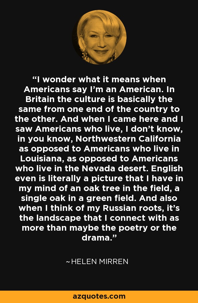 I wonder what it means when Americans say I'm an American. In Britain the culture is basically the same from one end of the country to the other. And when I came here and I saw Americans who live, I don't know, in you know, Northwestern California as opposed to Americans who live in Louisiana, as opposed to Americans who live in the Nevada desert. English even is literally a picture that I have in my mind of an oak tree in the field, a single oak in a green field. And also when I think of my Russian roots, it's the landscape that I connect with as more than maybe the poetry or the drama. - Helen Mirren