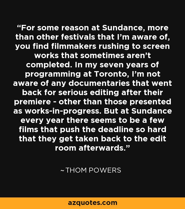 For some reason at Sundance, more than other festivals that I'm aware of, you find filmmakers rushing to screen works that sometimes aren't completed. In my seven years of programming at Toronto, I'm not aware of any documentaries that went back for serious editing after their premiere - other than those presented as works-in-progress. But at Sundance every year there seems to be a few films that push the deadline so hard that they get taken back to the edit room afterwards. - Thom Powers