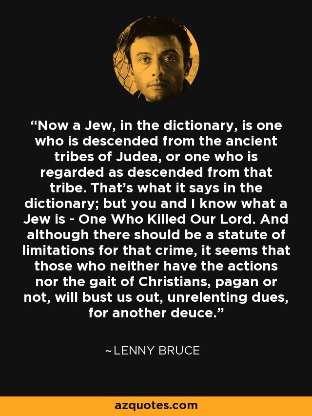 Now a Jew, in the dictionary, is one who is descended from the ancient tribes of Judea, or one who is regarded as descended from that tribe. That's what it says in the dictionary; but you and I know what a Jew is - One Who Killed Our Lord. And although there should be a statute of limitations for that crime, it seems that those who neither have the actions nor the gait of Christians, pagan or not, will bust us out, unrelenting dues, for another deuce. - Lenny Bruce