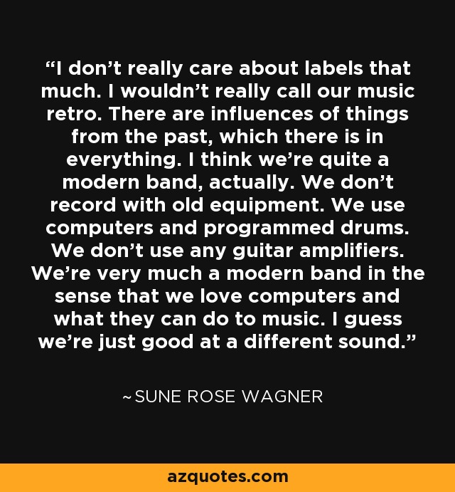 I don't really care about labels that much. I wouldn't really call our music retro. There are influences of things from the past, which there is in everything. I think we're quite a modern band, actually. We don't record with old equipment. We use computers and programmed drums. We don't use any guitar amplifiers. We're very much a modern band in the sense that we love computers and what they can do to music. I guess we're just good at a different sound. - Sune Rose Wagner