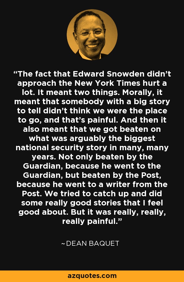 The fact that Edward Snowden didn't approach the New York Times hurt a lot. It meant two things. Morally, it meant that somebody with a big story to tell didn't think we were the place to go, and that's painful. And then it also meant that we got beaten on what was arguably the biggest national security story in many, many years. Not only beaten by the Guardian, because he went to the Guardian, but beaten by the Post, because he went to a writer from the Post. We tried to catch up and did some really good stories that I feel good about. But it was really, really, really painful. - Dean Baquet