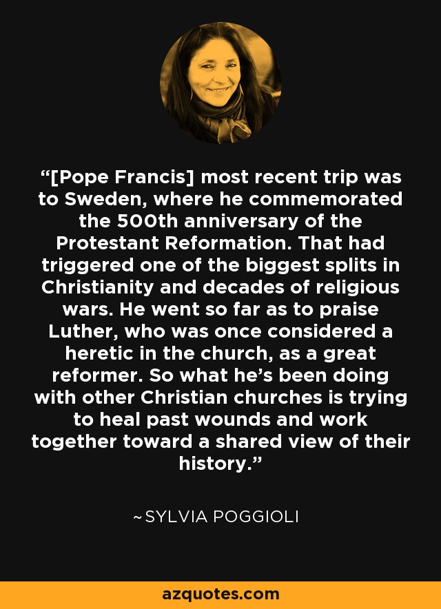 [Pope Francis] most recent trip was to Sweden, where he commemorated the 500th anniversary of the Protestant Reformation. That had triggered one of the biggest splits in Christianity and decades of religious wars. He went so far as to praise Luther, who was once considered a heretic in the church, as a great reformer. So what he's been doing with other Christian churches is trying to heal past wounds and work together toward a shared view of their history. - Sylvia Poggioli