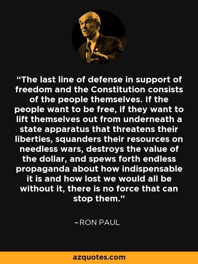 The last line of defense in support of freedom and the Constitution consists of the people themselves. If the people want to be free, if they want to lift themselves out from underneath a state apparatus that threatens their liberties, squanders their resources on needless wars, destroys the value of the dollar, and spews forth endless propaganda about how indispensable it is and how lost we would all be without it, there is no force that can stop them. - Ron Paul