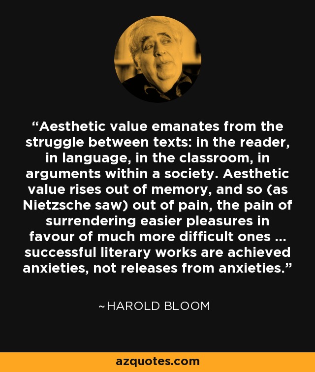 Aesthetic value emanates from the struggle between texts: in the reader, in language, in the classroom, in arguments within a society. Aesthetic value rises out of memory, and so (as Nietzsche saw) out of pain, the pain of surrendering easier pleasures in favour of much more difficult ones ... successful literary works are achieved anxieties, not releases from anxieties. - Harold Bloom