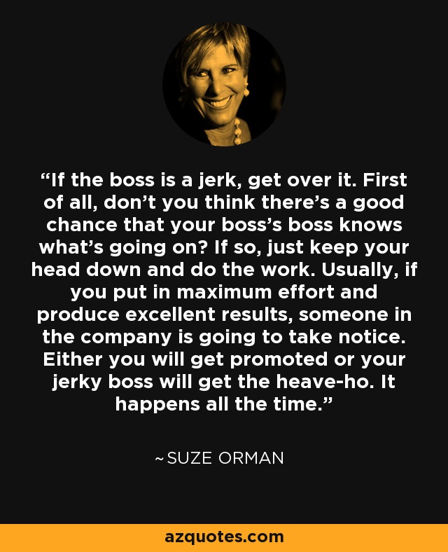 If the boss is a jerk, get over it. First of all, don't you think there's a good chance that your boss's boss knows what's going on? If so, just keep your head down and do the work. Usually, if you put in maximum effort and produce excellent results, someone in the company is going to take notice. Either you will get promoted or your jerky boss will get the heave-ho. It happens all the time. - Suze Orman