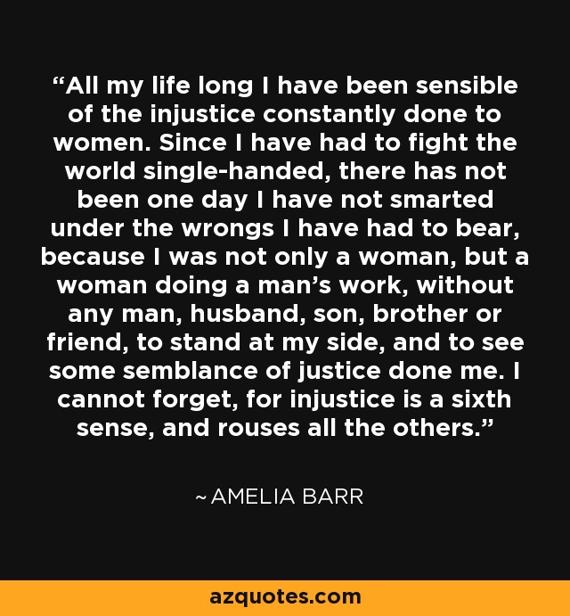 All my life long I have been sensible of the injustice constantly done to women. Since I have had to fight the world single-handed, there has not been one day I have not smarted under the wrongs I have had to bear, because I was not only a woman, but a woman doing a man's work, without any man, husband, son, brother or friend, to stand at my side, and to see some semblance of justice done me. I cannot forget, for injustice is a sixth sense, and rouses all the others. - Amelia Barr