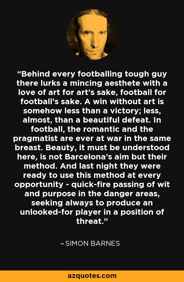 Behind every footballing tough guy there lurks a mincing aesthete with a love of art for art's sake, football for football's sake. A win without art is somehow less than a victory; less, almost, than a beautiful defeat. In football, the romantic and the pragmatist are ever at war in the same breast. Beauty, it must be understood here, is not Barcelona's aim but their method. And last night they were ready to use this method at every opportunity - quick-fire passing of wit and purpose in the danger areas, seeking always to produce an unlooked-for player in a position of threat. - Simon Barnes