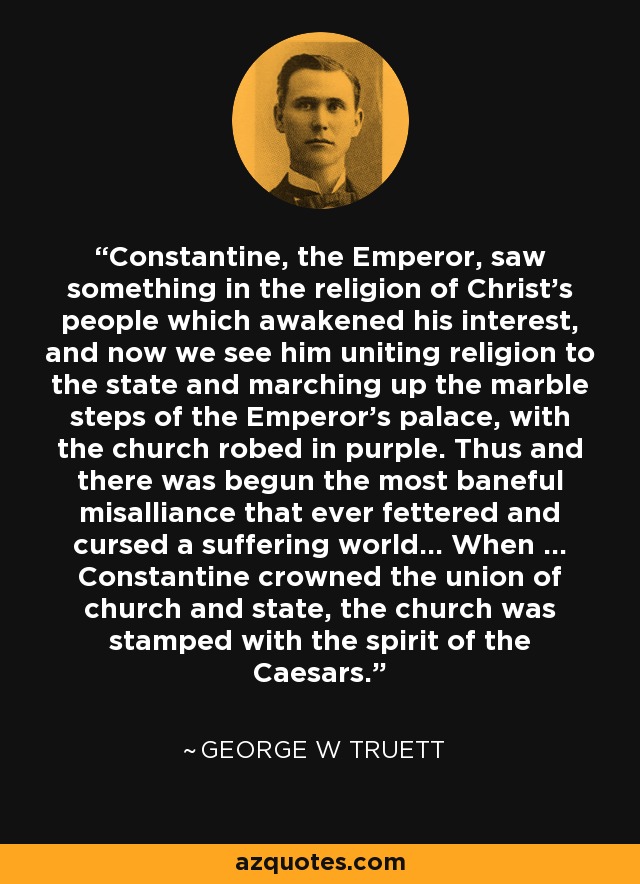 Constantine, the Emperor, saw something in the religion of Christ's people which awakened his interest, and now we see him uniting religion to the state and marching up the marble steps of the Emperor's palace, with the church robed in purple. Thus and there was begun the most baneful misalliance that ever fettered and cursed a suffering world... When ... Constantine crowned the union of church and state, the church was stamped with the spirit of the Caesars. - George W Truett