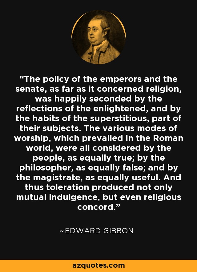The policy of the emperors and the senate, as far as it concerned religion, was happily seconded by the reflections of the enlightened, and by the habits of the superstitious, part of their subjects. The various modes of worship, which prevailed in the Roman world, were all considered by the people, as equally true; by the philosopher, as equally false; and by the magistrate, as equally useful. And thus toleration produced not only mutual indulgence, but even religious concord. - Edward Gibbon
