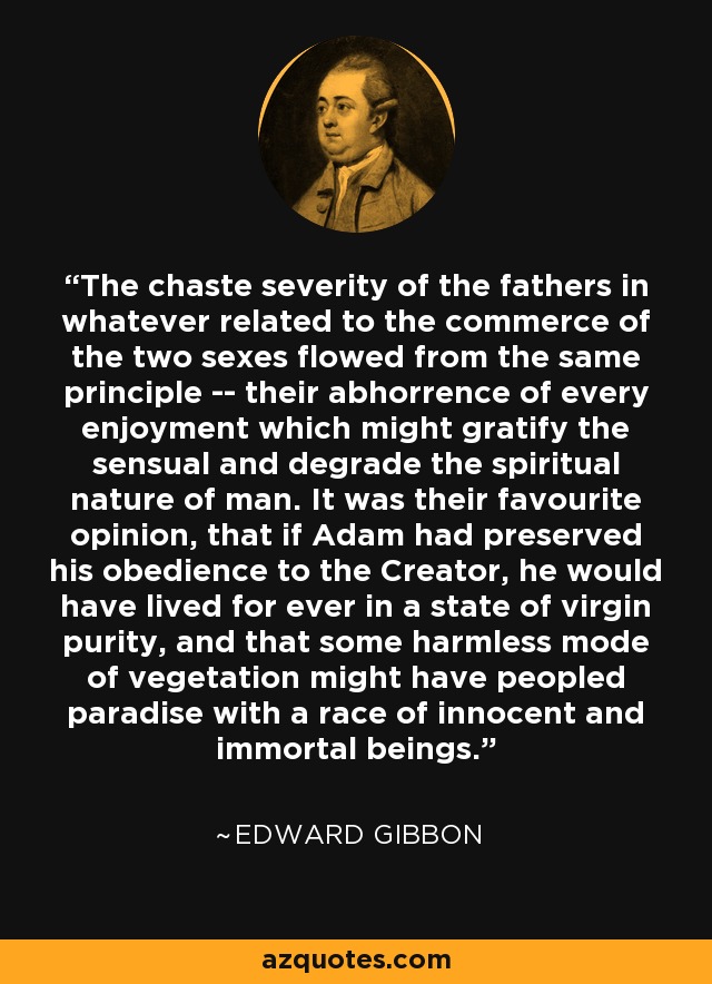 The chaste severity of the fathers in whatever related to the commerce of the two sexes flowed from the same principle -- their abhorrence of every enjoyment which might gratify the sensual and degrade the spiritual nature of man. It was their favourite opinion, that if Adam had preserved his obedience to the Creator, he would have lived for ever in a state of virgin purity, and that some harmless mode of vegetation might have peopled paradise with a race of innocent and immortal beings. - Edward Gibbon