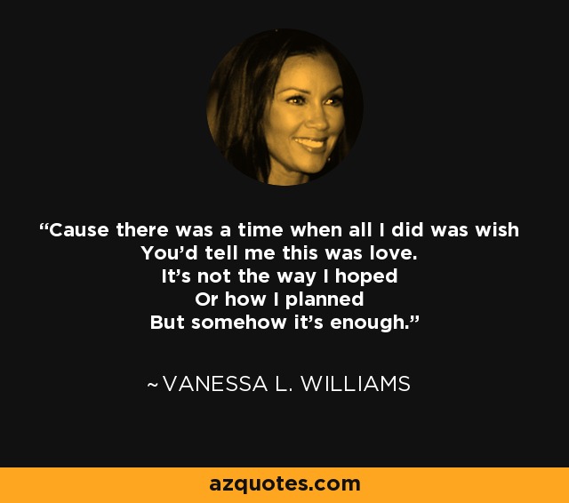 Cause there was a time when all I did was wish You'd tell me this was love. It's not the way I hoped Or how I planned But somehow it's enough. - Vanessa L. Williams