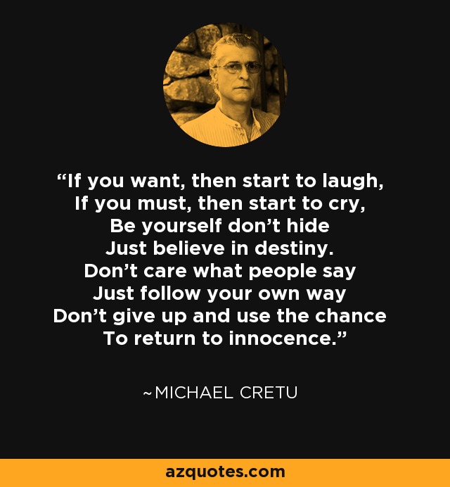 If you want, then start to laugh, If you must, then start to cry, Be yourself don't hide Just believe in destiny. Don't care what people say Just follow your own way Don't give up and use the chance To return to innocence. - Michael Cretu