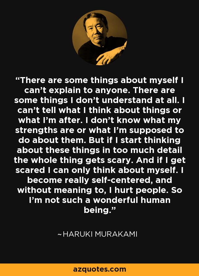 There are some things about myself I can’t explain to anyone. There are some things I don’t understand at all. I can’t tell what I think about things or what I’m after. I don’t know what my strengths are or what I’m supposed to do about them. But if I start thinking about these things in too much detail the whole thing gets scary. And if I get scared I can only think about myself. I become really self-centered, and without meaning to, I hurt people. So I’m not such a wonderful human being. - Haruki Murakami