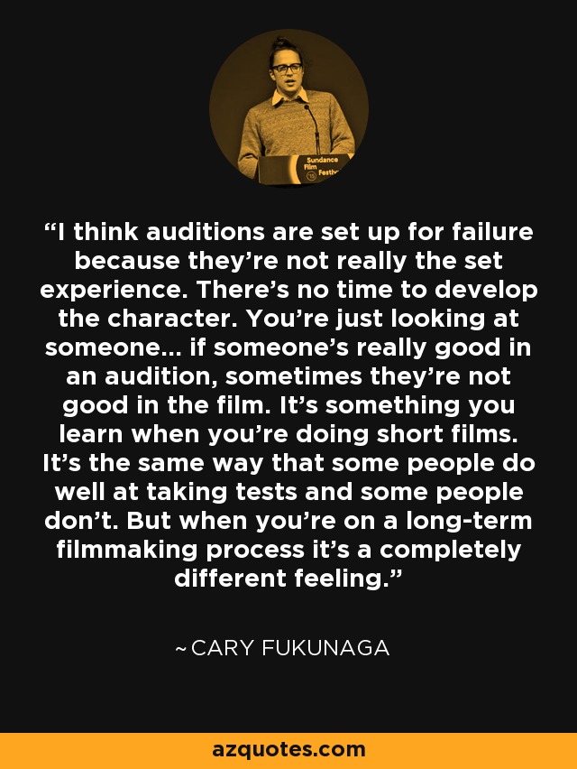 I think auditions are set up for failure because they're not really the set experience. There's no time to develop the character. You're just looking at someone... if someone's really good in an audition, sometimes they're not good in the film. It's something you learn when you're doing short films. It's the same way that some people do well at taking tests and some people don't. But when you're on a long-term filmmaking process it's a completely different feeling. - Cary Fukunaga