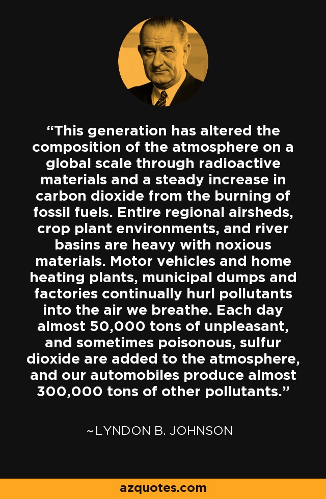 This generation has altered the composition of the atmosphere on a global scale through radioactive materials and a steady increase in carbon dioxide from the burning of fossil fuels. Entire regional airsheds, crop plant environments, and river basins are heavy with noxious materials. Motor vehicles and home heating plants, municipal dumps and factories continually hurl pollutants into the air we breathe. Each day almost 50,000 tons of unpleasant, and sometimes poisonous, sulfur dioxide are added to the atmosphere, and our automobiles produce almost 300,000 tons of other pollutants. - Lyndon B. Johnson