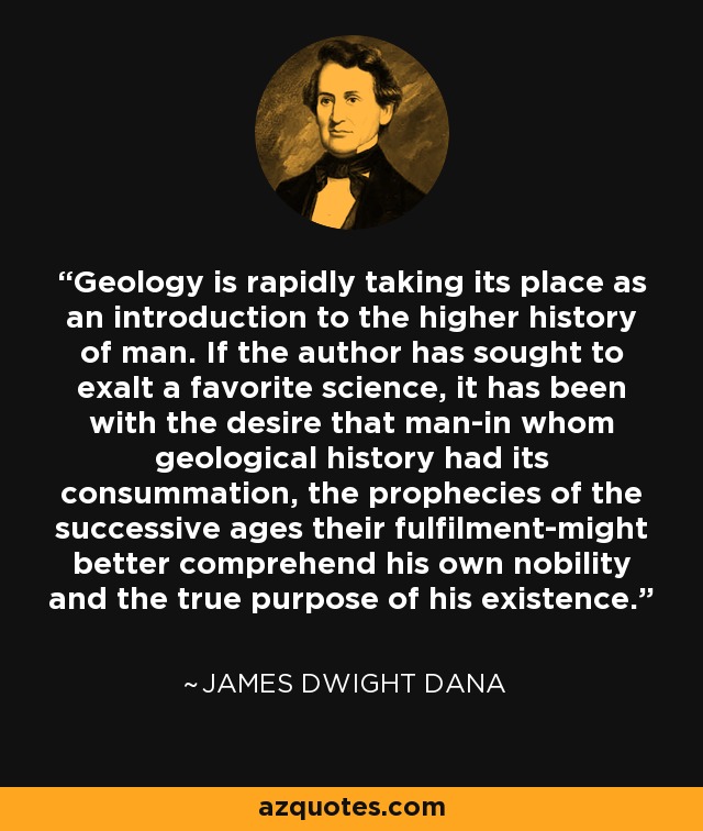 Geology is rapidly taking its place as an introduction to the higher history of man. If the author has sought to exalt a favorite science, it has been with the desire that man-in whom geological history had its consummation, the prophecies of the successive ages their fulfilment-might better comprehend his own nobility and the true purpose of his existence. - James Dwight Dana