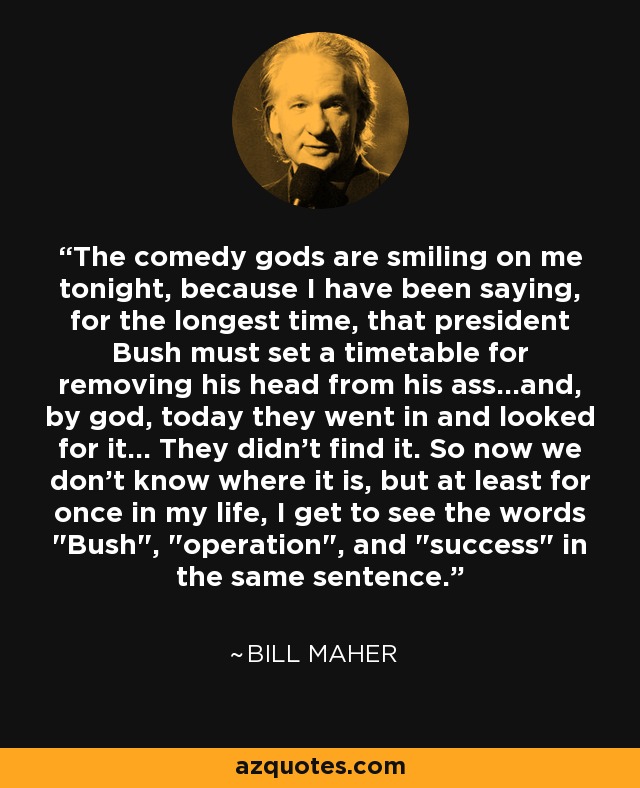 The comedy gods are smiling on me tonight, because I have been saying, for the longest time, that president Bush must set a timetable for removing his head from his ass...and, by god, today they went in and looked for it... They didn't find it. So now we don't know where it is, but at least for once in my life, I get to see the words 