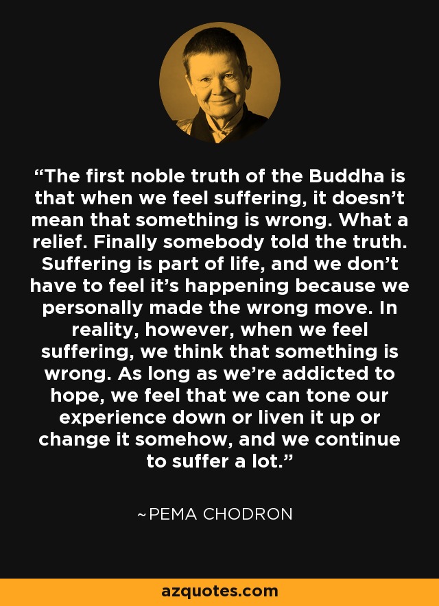 The first noble truth of the Buddha is that when we feel suffering, it doesn’t mean that something is wrong. What a relief. Finally somebody told the truth. Suffering is part of life, and we don’t have to feel it’s happening because we personally made the wrong move. In reality, however, when we feel suffering, we think that something is wrong. As long as we’re addicted to hope, we feel that we can tone our experience down or liven it up or change it somehow, and we continue to suffer a lot. - Pema Chodron