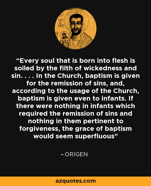 Every soul that is born into flesh is soiled by the filth of wickedness and sin. . . . In the Church, baptism is given for the remission of sins, and, according to the usage of the Church, baptism is given even to infants. If there were nothing in infants which required the remission of sins and nothing in them pertinent to forgiveness, the grace of baptism would seem superfluous - Origen