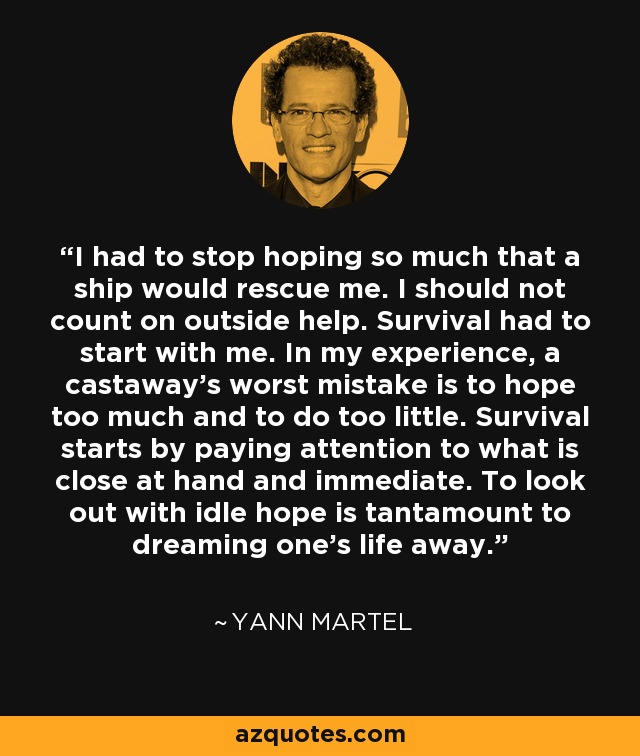 I had to stop hoping so much that a ship would rescue me. I should not count on outside help. Survival had to start with me. In my experience, a castaway’s worst mistake is to hope too much and to do too little. Survival starts by paying attention to what is close at hand and immediate. To look out with idle hope is tantamount to dreaming one’s life away. - Yann Martel