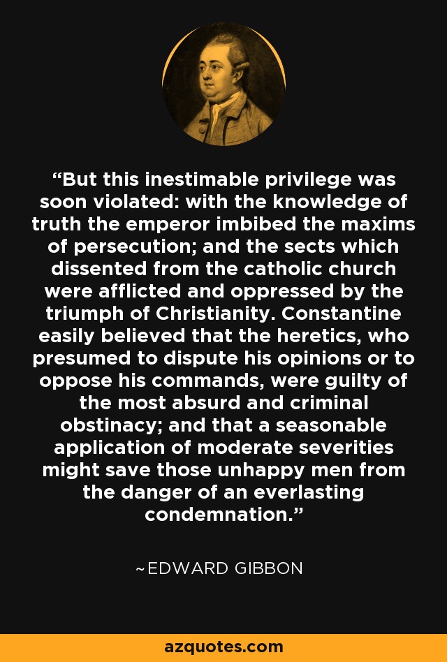 But this inestimable privilege was soon violated: with the knowledge of truth the emperor imbibed the maxims of persecution; and the sects which dissented from the catholic church were afflicted and oppressed by the triumph of Christianity. Constantine easily believed that the heretics, who presumed to dispute his opinions or to oppose his commands, were guilty of the most absurd and criminal obstinacy; and that a seasonable application of moderate severities might save those unhappy men from the danger of an everlasting condemnation. - Edward Gibbon
