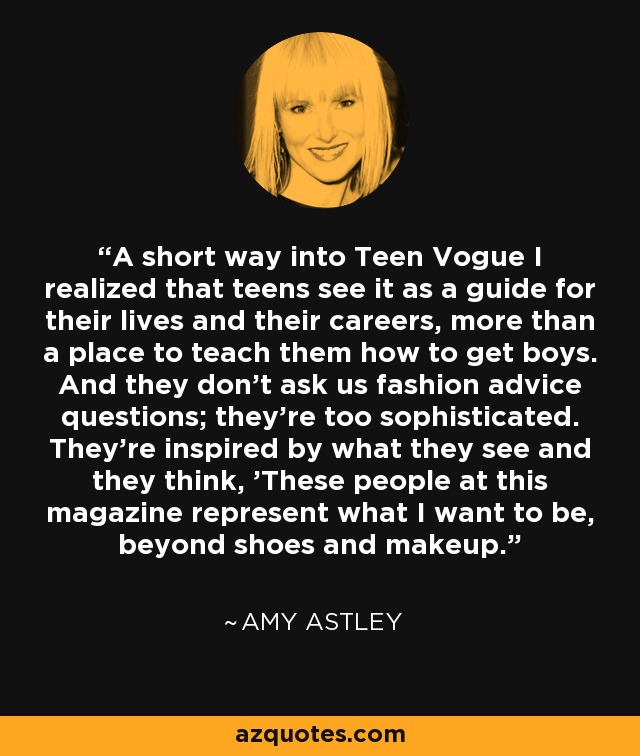 A short way into Teen Vogue I realized that teens see it as a guide for their lives and their careers, more than a place to teach them how to get boys. And they don't ask us fashion advice questions; they're too sophisticated. They're inspired by what they see and they think, 'These people at this magazine represent what I want to be, beyond shoes and makeup.' - Amy Astley
