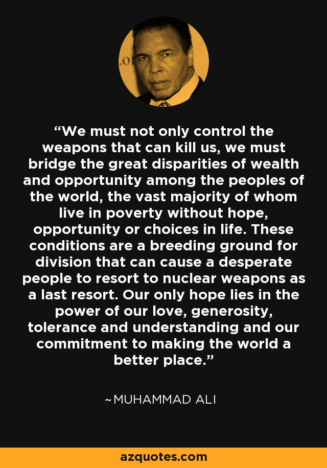 We must not only control the weapons that can kill us, we must bridge the great disparities of wealth and opportunity among the peoples of the world, the vast majority of whom live in poverty without hope, opportunity or choices in life. These conditions are a breeding ground for division that can cause a desperate people to resort to nuclear weapons as a last resort. Our only hope lies in the power of our love, generosity, tolerance and understanding and our commitment to making the world a better place. - Muhammad Ali
