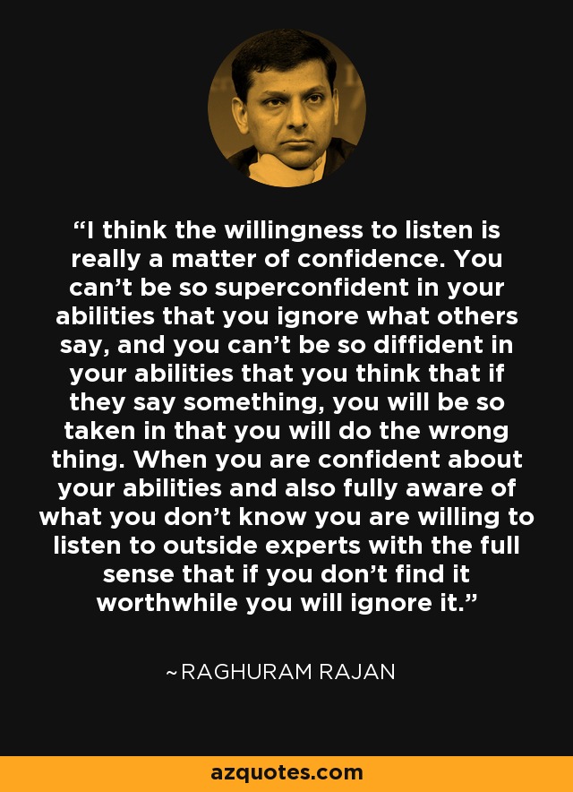 I think the willingness to listen is really a matter of confidence. You can't be so superconfident in your abilities that you ignore what others say, and you can't be so diffident in your abilities that you think that if they say something, you will be so taken in that you will do the wrong thing. When you are confident about your abilities and also fully aware of what you don't know you are willing to listen to outside experts with the full sense that if you don't find it worthwhile you will ignore it. - Raghuram Rajan