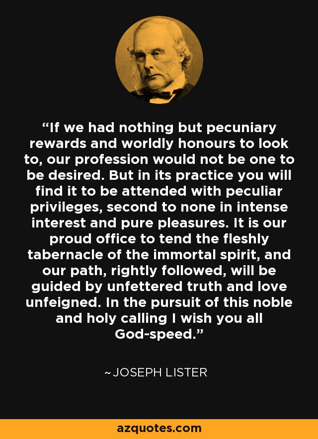 If we had nothing but pecuniary rewards and worldly honours to look to, our profession would not be one to be desired. But in its practice you will find it to be attended with peculiar privileges, second to none in intense interest and pure pleasures. It is our proud ofﬁce to tend the fleshly tabernacle of the immortal spirit, and our path, rightly followed, will be guided by unfettered truth and love unfeigned. In the pursuit of this noble and holy calling I wish you all God-speed. - Joseph Lister