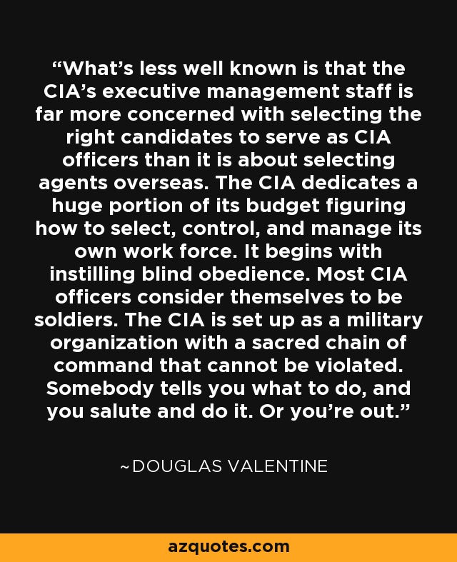 What's less well known is that the CIA's executive management staff is far more concerned with selecting the right candidates to serve as CIA officers than it is about selecting agents overseas. The CIA dedicates a huge portion of its budget figuring how to select, control, and manage its own work force. It begins with instilling blind obedience. Most CIA officers consider themselves to be soldiers. The CIA is set up as a military organization with a sacred chain of command that cannot be violated. Somebody tells you what to do, and you salute and do it. Or you're out. - Douglas Valentine
