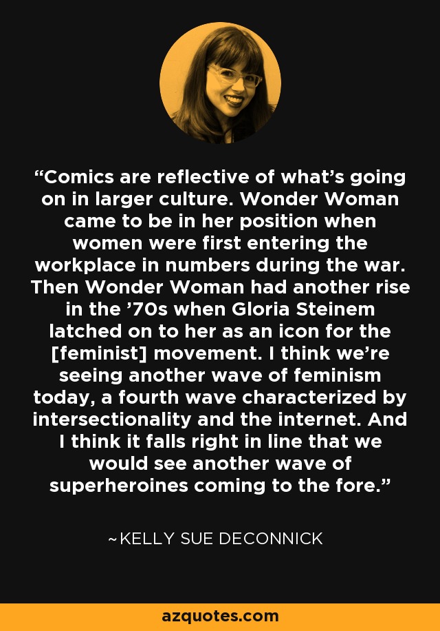 Comics are reflective of what's going on in larger culture. Wonder Woman came to be in her position when women were first entering the workplace in numbers during the war. Then Wonder Woman had another rise in the '70s when Gloria Steinem latched on to her as an icon for the [feminist] movement. I think we're seeing another wave of feminism today, a fourth wave characterized by intersectionality and the internet. And I think it falls right in line that we would see another wave of superheroines coming to the fore. - Kelly Sue DeConnick