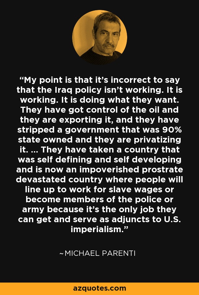 My point is that it's incorrect to say that the Iraq policy isn't working. It is working. It is doing what they want. They have got control of the oil and they are exporting it, and they have stripped a government that was 90% state owned and they are privatizing it. ... They have taken a country that was self defining and self developing and is now an impoverished prostrate devastated country where people will line up to work for slave wages or become members of the police or army because it's the only job they can get and serve as adjuncts to U.S. imperialism. - Michael Parenti