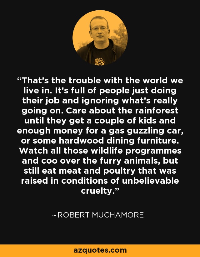 That's the trouble with the world we live in. It's full of people just doing their job and ignoring what's really going on. Care about the rainforest until they get a couple of kids and enough money for a gas guzzling car, or some hardwood dining furniture. Watch all those wildlife programmes and coo over the furry animals, but still eat meat and poultry that was raised in conditions of unbelievable cruelty. - Robert Muchamore