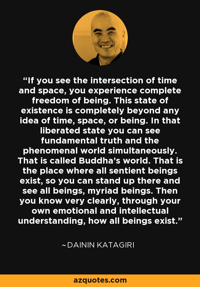 If you see the intersection of time and space, you experience complete freedom of being. This state of existence is completely beyond any idea of time, space, or being. In that liberated state you can see fundamental truth and the phenomenal world simultaneously. That is called Buddha's world. That is the place where all sentient beings exist, so you can stand up there and see all beings, myriad beings. Then you know very clearly, through your own emotional and intellectual understanding, how all beings exist. - Dainin Katagiri