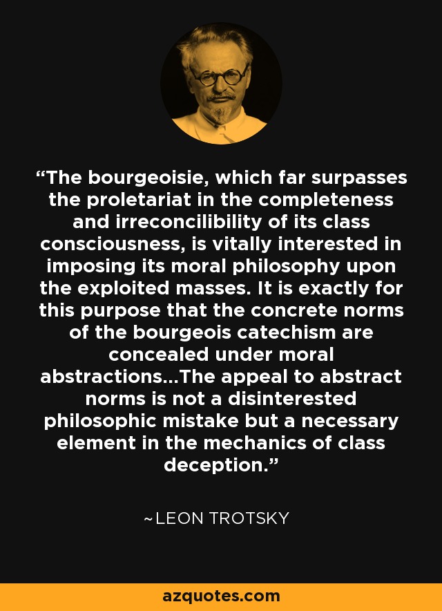 The bourgeoisie, which far surpasses the proletariat in the completeness and irreconcilibility of its class consciousness, is vitally interested in imposing its moral philosophy upon the exploited masses. It is exactly for this purpose that the concrete norms of the bourgeois catechism are concealed under moral abstractions...The appeal to abstract norms is not a disinterested philosophic mistake but a necessary element in the mechanics of class deception. - Leon Trotsky