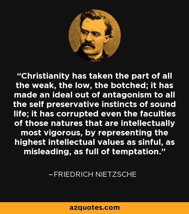 Christianity has taken the part of all the weak, the low, the botched; it has made an ideal out of antagonism to all the self preservative instincts of sound life; it has corrupted even the faculties of those natures that are intellectually most vigorous, by representing the highest intellectual values as sinful, as misleading, as full of temptation. - Friedrich Nietzsche