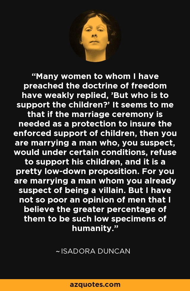 Many women to whom I have preached the doctrine of freedom have weakly replied, 'But who is to support the children?' It seems to me that if the marriage ceremony is needed as a protection to insure the enforced support of children, then you are marrying a man who, you suspect, would under certain conditions, refuse to support his children, and it is a pretty low-down proposition. For you are marrying a man whom you already suspect of being a villain. But I have not so poor an opinion of men that I believe the greater percentage of them to be such low specimens of humanity. - Isadora Duncan