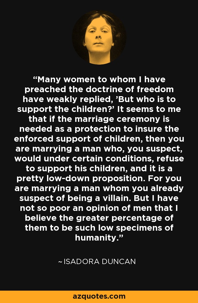 Many women to whom I have preached the doctrine of freedom have weakly replied, 'But who is to support the children?' It seems to me that if the marriage ceremony is needed as a protection to insure the enforced support of children, then you are marrying a man who, you suspect, would under certain conditions, refuse to support his children, and it is a pretty low-down proposition. For you are marrying a man whom you already suspect of being a villain. But I have not so poor an opinion of men that I believe the greater percentage of them to be such low specimens of humanity. - Isadora Duncan