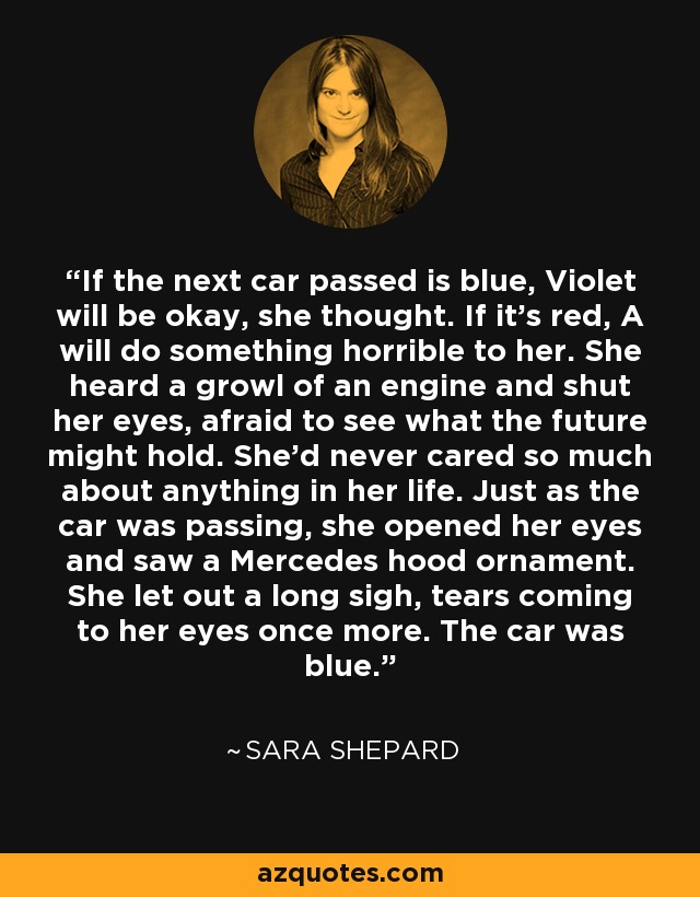 If the next car passed is blue, Violet will be okay, she thought. If it's red, A will do something horrible to her. She heard a growl of an engine and shut her eyes, afraid to see what the future might hold. She'd never cared so much about anything in her life. Just as the car was passing, she opened her eyes and saw a Mercedes hood ornament. She let out a long sigh, tears coming to her eyes once more. The car was blue. - Sara Shepard