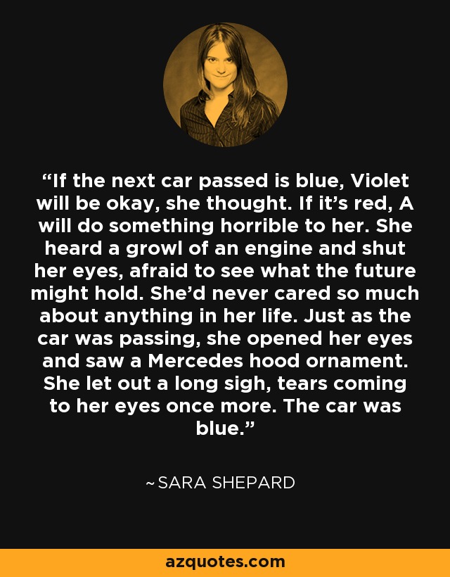 If the next car passed is blue, Violet will be okay, she thought. If it's red, A will do something horrible to her. She heard a growl of an engine and shut her eyes, afraid to see what the future might hold. She'd never cared so much about anything in her life. Just as the car was passing, she opened her eyes and saw a Mercedes hood ornament. She let out a long sigh, tears coming to her eyes once more. The car was blue. - Sara Shepard
