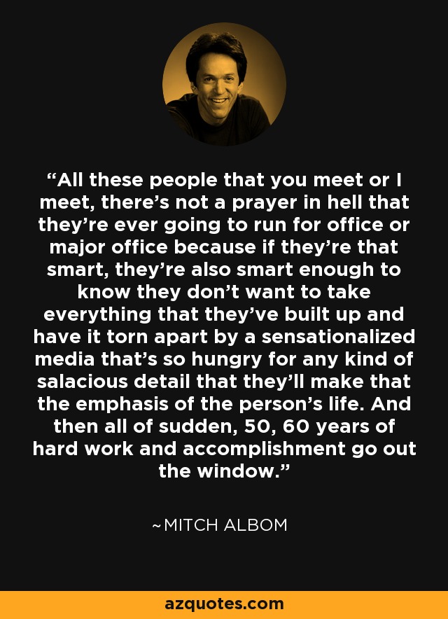 All these people that you meet or I meet, there's not a prayer in hell that they're ever going to run for office or major office because if they're that smart, they're also smart enough to know they don't want to take everything that they've built up and have it torn apart by a sensationalized media that's so hungry for any kind of salacious detail that they'll make that the emphasis of the person's life. And then all of sudden, 50, 60 years of hard work and accomplishment go out the window. - Mitch Albom