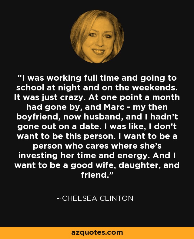 I was working full time and going to school at night and on the weekends. It was just crazy. At one point a month had gone by, and Marc - my then boyfriend, now husband, and I hadn't gone out on a date. I was like, I don't want to be this person. I want to be a person who cares where she's investing her time and energy. And I want to be a good wife, daughter, and friend. - Chelsea Clinton