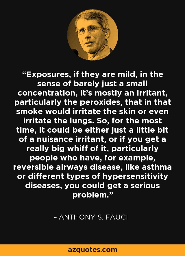 Exposures, if they are mild, in the sense of barely just a small concentration, it's mostly an irritant, particularly the peroxides, that in that smoke would irritate the skin or even irritate the lungs. So, for the most time, it could be either just a little bit of a nuisance irritant, or if you get a really big whiff of it, particularly people who have, for example, reversible airways disease, like asthma or different types of hypersensitivity diseases, you could get a serious problem. - Anthony S. Fauci