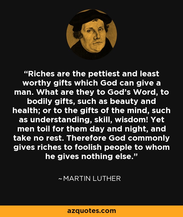 Riches are the pettiest and least worthy gifts which God can give a man. What are they to God's Word, to bodily gifts, such as beauty and health; or to the gifts of the mind, such as understanding, skill, wisdom! Yet men toil for them day and night, and take no rest. Therefore God commonly gives riches to foolish people to whom he gives nothing else. - Martin Luther
