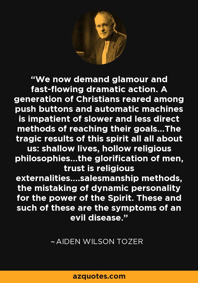 We now demand glamour and fast-flowing dramatic action. A generation of Christians reared among push buttons and automatic machines is impatient of slower and less direct methods of reaching their goals...The tragic results of this spirit all all about us: shallow lives, hollow religious philosophies...the glorification of men, trust is religious externalities....salesmanship methods, the mistaking of dynamic personality for the power of the Spirit. These and such of these are the symptoms of an evil disease. - Aiden Wilson Tozer